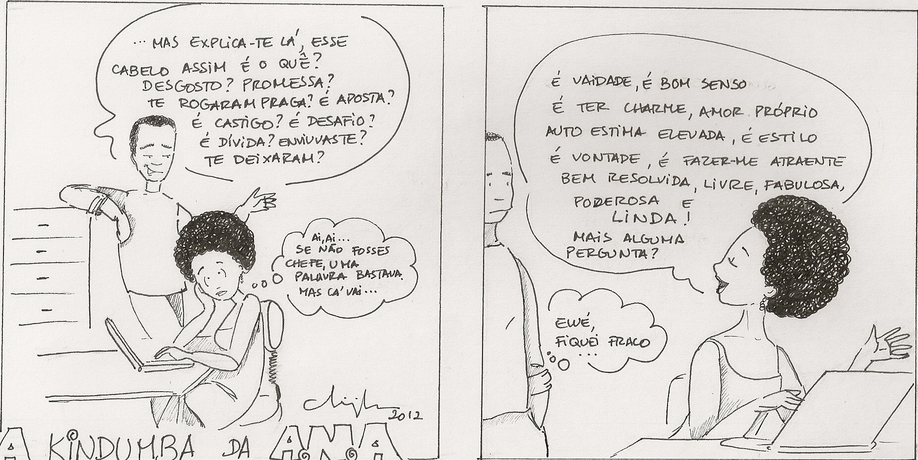  In this strip, Ana suffers from the harassment of her boss with respect to her hair. (1) The boss says: Explain to me, your hair like that, what is it? Some problem? A pledge? Somebody put a curse on you? Is it a bet? Is it punishment? A challenge? A debt? Were you widowed? Did someone leave you? (2) Ana thinks: Ai ai... If you weren't the boss, one word would do it, but that's how it is... (3) Ana responds: it's pride, it's good sense, it's having charm, self-love, higher self-esteem, it's stylish, it's a choice, it's making myself attractive, well-resolved, free, fabulous, powerful and beautiful! Any more questions? (4) The boss thinks: Uh-oh, now I look weak...
