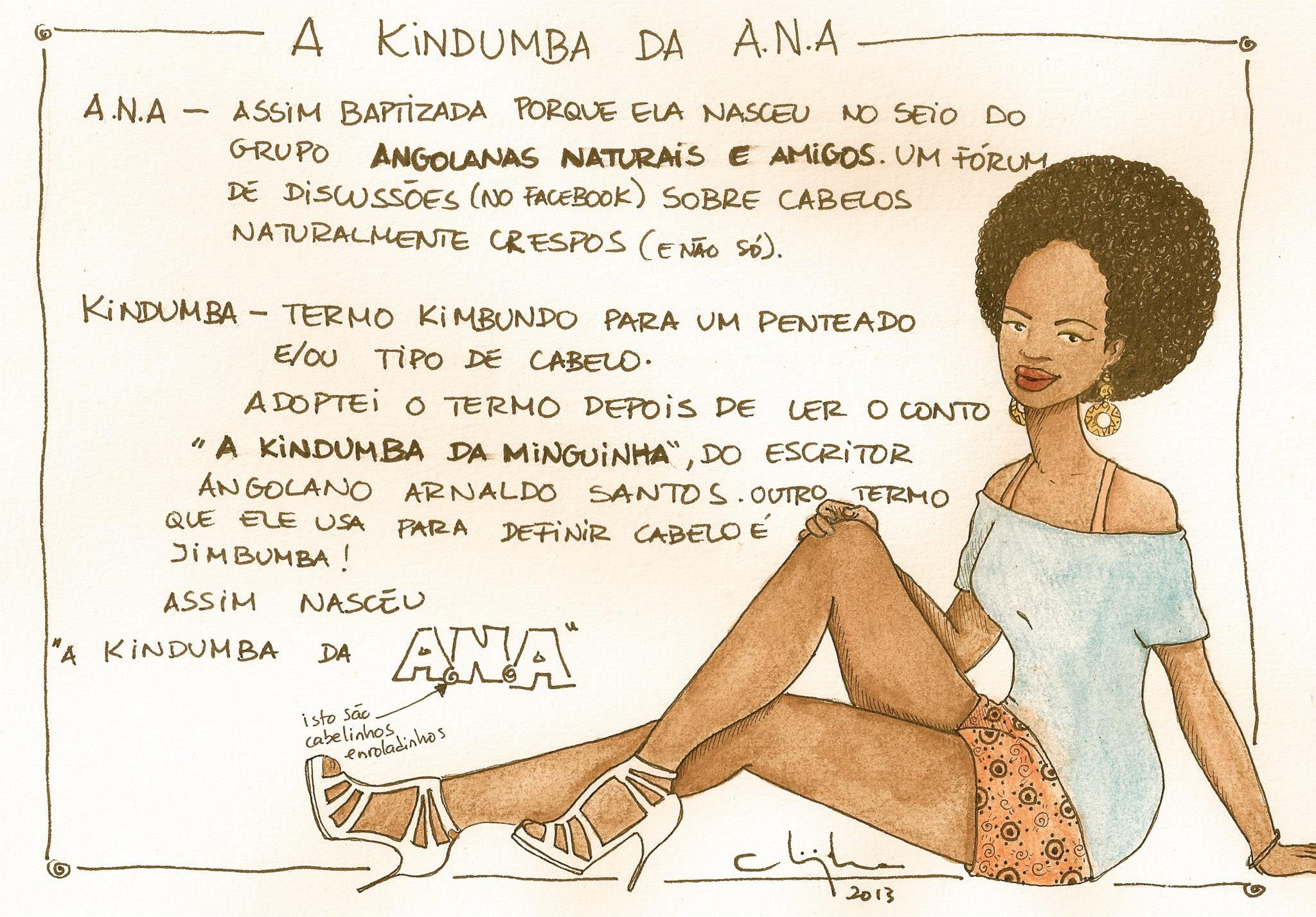 A Kindumba da A.N.A. (read as ANA)   ANA- Baptized this way because she was born at the breast of the group Angolanas Naturais e Amigos, a forum (on Facebook) of discussion about naturally curly hair (and not just that). Kindumba- Kimbundo is a term for a hairstyle and/or a kind of hair. I adopted the term after reading the story  "A kindumba da minguinha", by the Angolan writer Arnaldo Santos. Another term that he uses to define hair is Jimbumba! That's how 